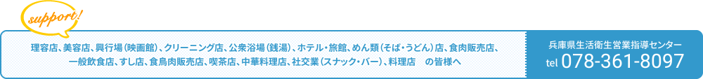 理容店、美容店、興行場（映画館）、クリーニング店、公衆浴場（銭湯）、ホテル・旅館、めん類（そば・うどん）店、食肉販売店、一般飲食店、すし店、食鳥肉販売店、喫茶店、中華料理店、社交業（スナック・バー）、料理店　の皆様へ サポートします！／兵庫県生活衛生営業指導センター tel:078-361-8097